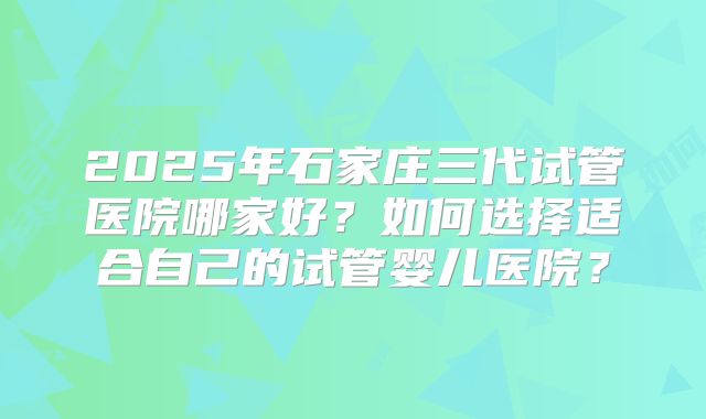2025年石家庄三代试管医院哪家好?如何选择适合自己的试管婴儿医院?