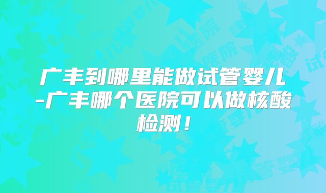 广丰到哪里能做试管婴儿-广丰哪个医院可以做核酸检测！