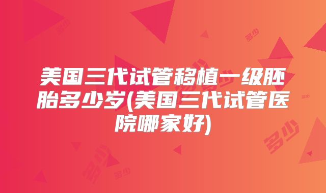 美国三代试管移植一级胚胎多少岁(美国三代试管医院哪家好)