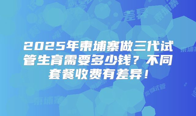 2025年柬埔寨做三代试管生育需要多少钱？不同套餐收费有差异！