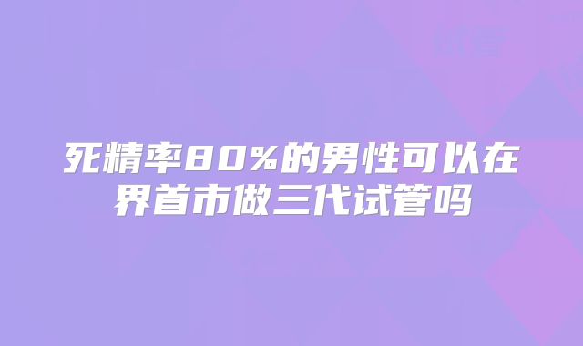 死精率80%的男性可以在界首市做三代试管吗