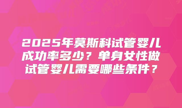2025年莫斯科试管婴儿成功率多少？单身女性做试管婴儿需要哪些条件？