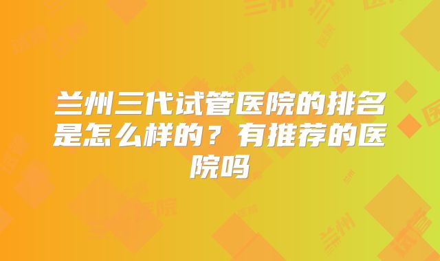 兰州三代试管医院的排名是怎么样的?有推荐的医院吗