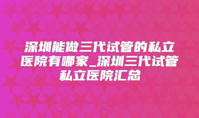 深圳能做三代试管的私立医院有哪家_深圳三代试管私立医院汇总
