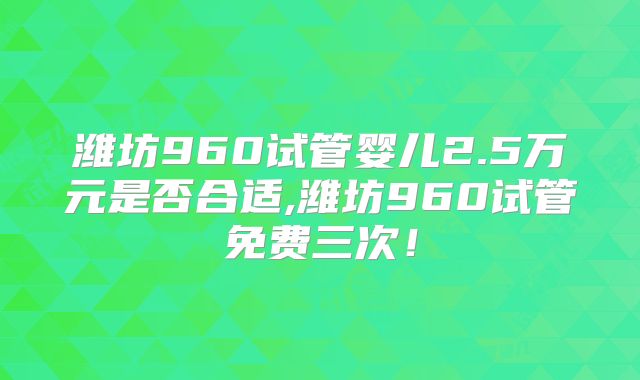 潍坊960试管婴儿2.5万元是否合适,潍坊960试管免费三次！
