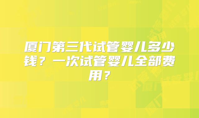厦门第三代试管婴儿多少钱？一次试管婴儿全部费用？