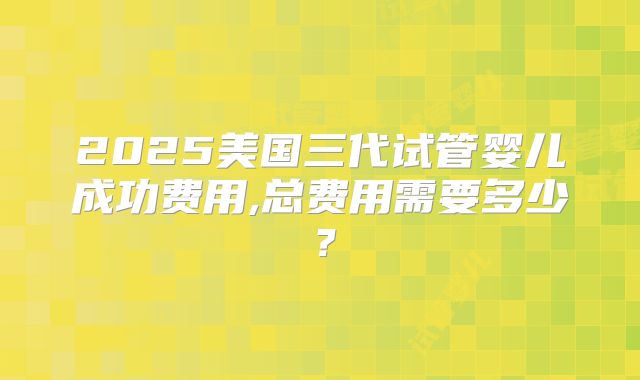 2025美国三代试管婴儿成功费用,总费用需要多少？