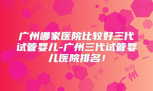 广州哪家医院比较好三代试管婴儿-广州三代试管婴儿医院排名！
