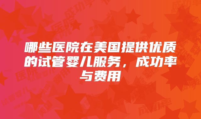 哪些医院在美国提供优质的试管婴儿服务，成功率与费用