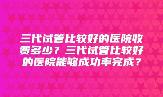 三代试管比较好的医院收费多少？三代试管比较好的医院能够成功率完成？