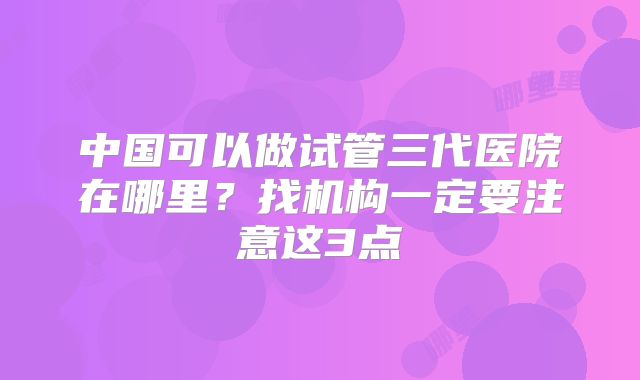 中国可以做试管三代医院在哪里？找机构一定要注意这3点