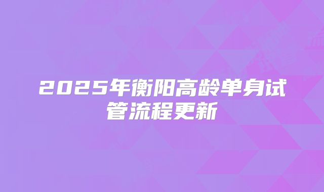 2025年衡阳高龄单身试管流程更新