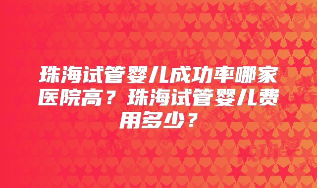 珠海试管婴儿成功率哪家医院高？珠海试管婴儿费用多少？