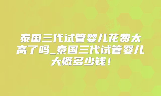 泰国三代试管婴儿花费太高了吗_泰国三代试管婴儿大概多少钱！