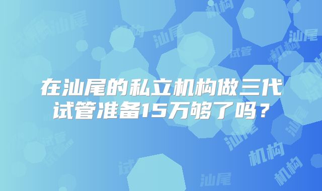在汕尾的私立机构做三代试管准备15万够了吗？