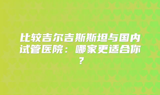 比较吉尔吉斯斯坦与国内试管医院：哪家更适合你？