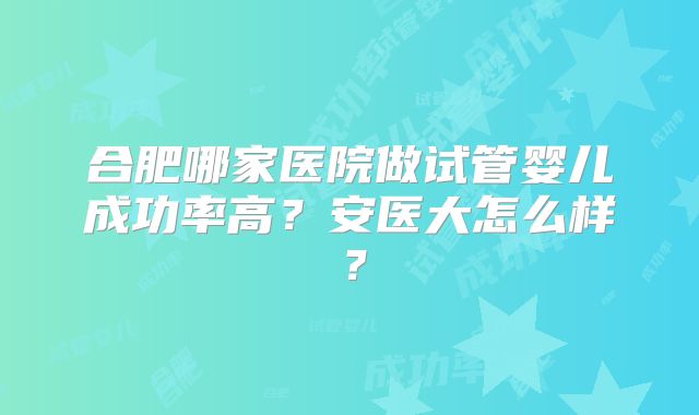 合肥哪家医院做试管婴儿成功率高？安医大怎么样？