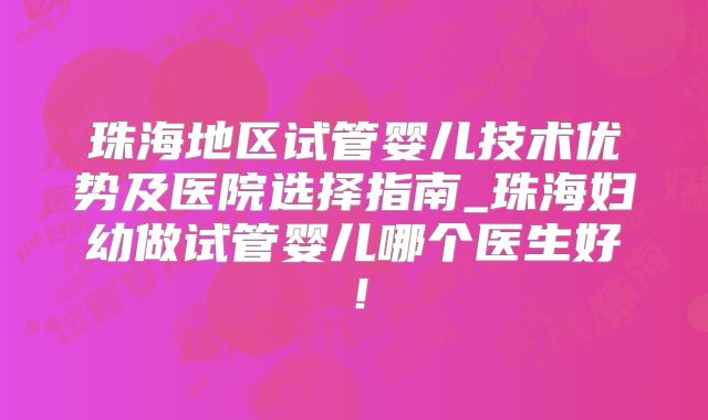 珠海地区试管婴儿技术优势及医院选择指南_珠海妇幼做试管婴儿哪个医生好！