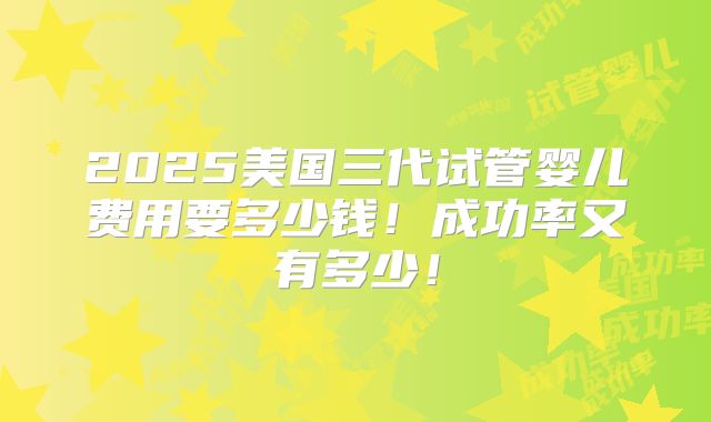 2025美国三代试管婴儿费用要多少钱!成功率又有多少!