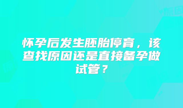 怀孕后发生胚胎停育，该查找原因还是直接备孕做试管？