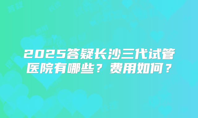 2025答疑长沙三代试管医院有哪些？费用如何？