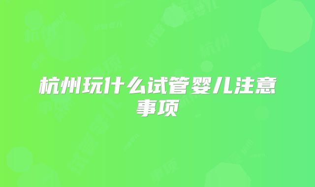 杭州玩什么试管婴儿注意事项