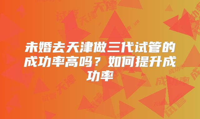 未婚去天津做三代试管的成功率高吗？如何提升成功率