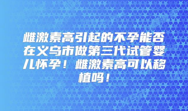 雌激素高引起的不孕能否在义乌市做第三代试管婴儿怀孕！雌激素高可以移植吗！