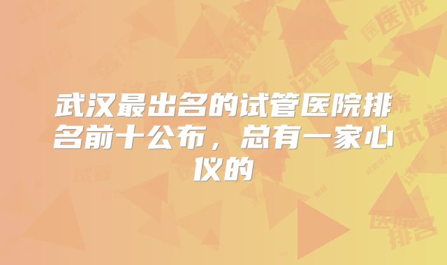 武汉最出名的试管医院排名前十公布,总有一家心仪的