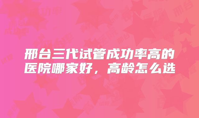 邢台三代试管成功率高的医院哪家好，高龄怎么选