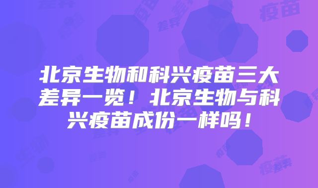 北京生物和科兴疫苗三大差异一览！北京生物与科兴疫苗成份一样吗！