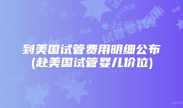 到美国试管费用明细公布(赴美国试管婴儿价位)