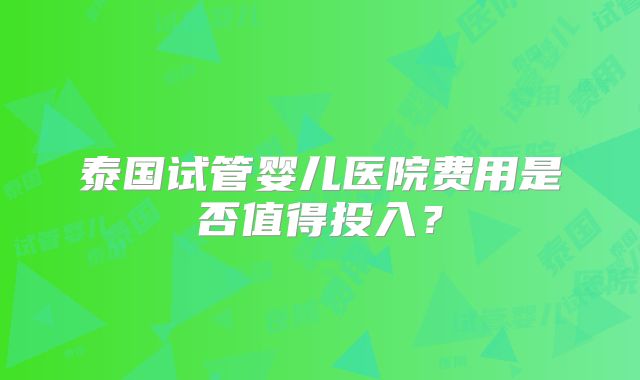泰国试管婴儿医院费用是否值得投入？