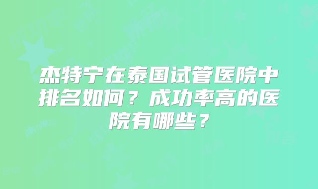 杰特宁在泰国试管医院中排名如何？成功率高的医院有哪些？