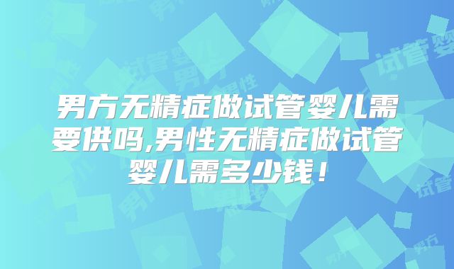 男方无精症做试管婴儿需要供吗,男性无精症做试管婴儿需多少钱！