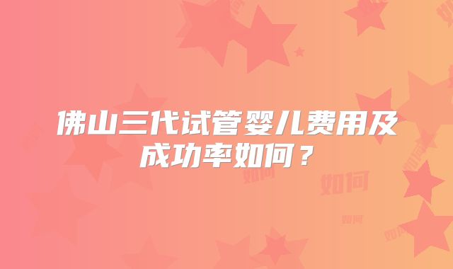 佛山三代试管婴儿费用及成功率如何？