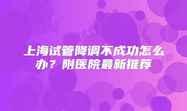 上海试管降调不成功怎么办？附医院最新推荐