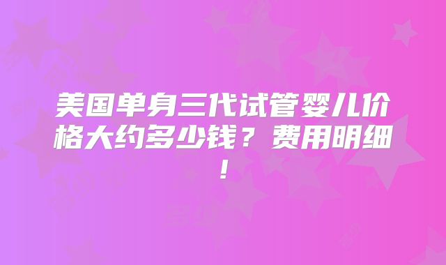 美国单身三代试管婴儿价格大约多少钱?费用明细!
