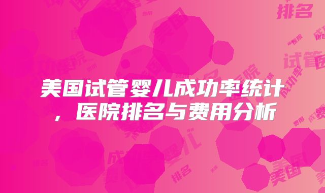 美国试管婴儿成功率统计，医院排名与费用分析