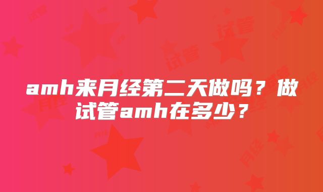 amh来月经第二天做吗？做试管amh在多少？