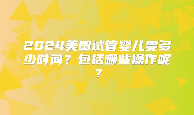 2024美国试管婴儿要多少时间?包括哪些操作呢?