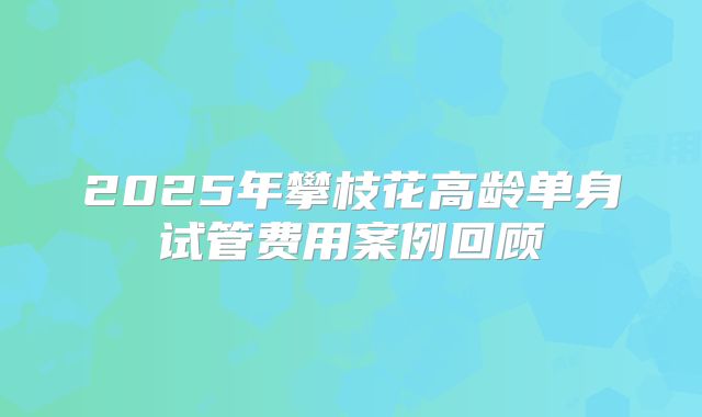 2025年攀枝花高龄单身试管费用案例回顾