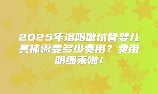 2025年洛阳做试管婴儿具体需要多少费用？费用明细来啦！