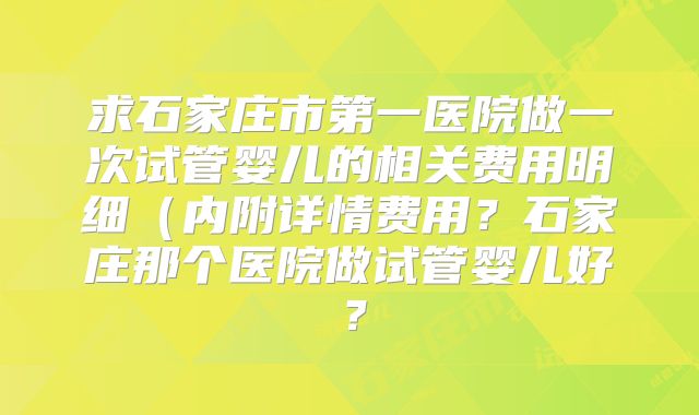 求石家庄市第一医院做一次试管婴儿的相关费用明细（内附详情费用？石家庄那个医院做试管婴儿好？