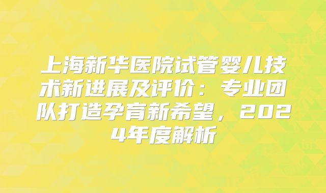 上海新华医院试管婴儿技术新进展及评价：专业团队打造孕育新希望，2024年度解析