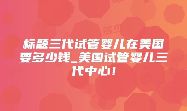 标题三代试管婴儿在美国要多少钱_美国试管婴儿三代中心!