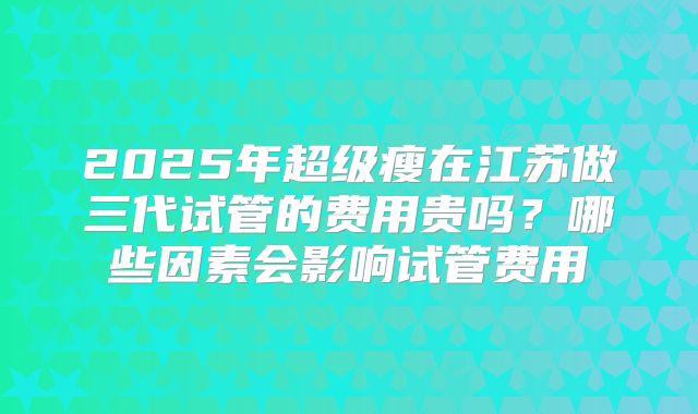 2025年超级瘦在江苏做三代试管的费用贵吗?哪些因素会影响试管费用