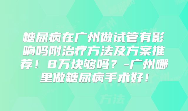 糖尿病在广州做试管有影响吗附治疗方法及方案推荐!8万块够吗?-广州哪里做糖尿病手术好!