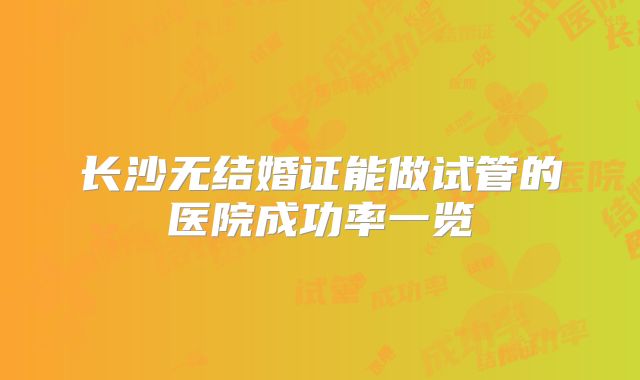 长沙无结婚证能做试管的医院成功率一览