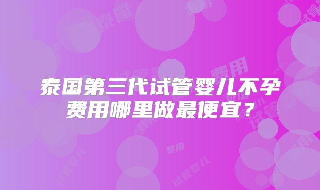 泰国第三代试管婴儿不孕费用哪里做最便宜？